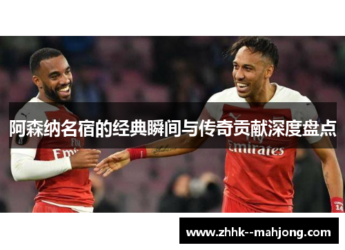 阿森纳名宿的经典瞬间与传奇贡献深度盘点