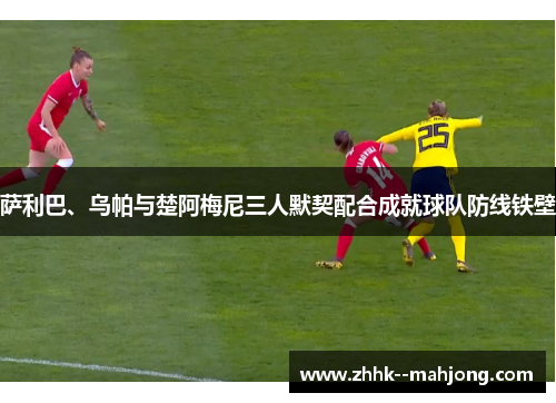 萨利巴、乌帕与楚阿梅尼三人默契配合成就球队防线铁壁